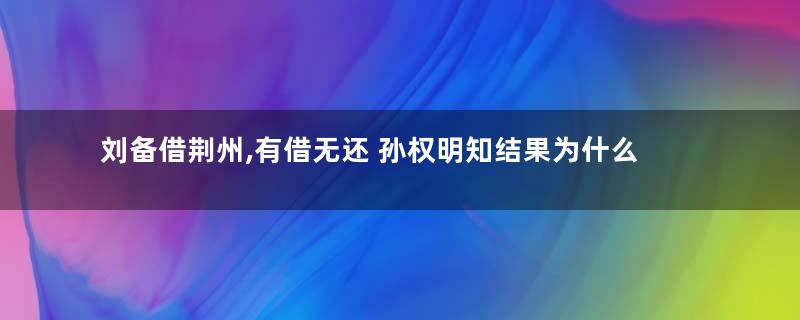 刘备借荆州,有借无还 孙权明知结果为什么还要借